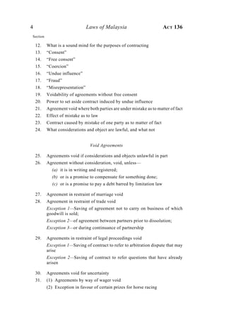 4 Laws of Malaysia ACT 136
Section
12. What is a sound mind for the purposes of contracting
13. “Consent”
14. “Free consent”
15. “Coercion”
16. “Undue influence”
17. “Fraud”
18. “Misrepresentation”
19. Voidability of agreements without free consent
20. Power to set aside contract induced by undue influence
21. Agreement void where both parties are under mistake as to matter of fact
22. Effect of mistake as to law
23. Contract caused by mistake of one party as to matter of fact
24. What considerations and object are lawful, and what not
Void Agreements
25. Agreements void if considerations and objects unlawful in part
26. Agreement without consideration, void, unless—
(a) it is in writing and registered;
(b) or is a promise to compensate for something done;
(c) or is a promise to pay a debt barred by limitation law
27. Agreement in restraint of marriage void
28. Agreement in restraint of trade void
Exception 1—Saving of agreement not to carry on business of which
goodwill is sold;
Exception 2—of agreement between partners prior to dissolution;
Exception 3—or during continuance of partnership
29. Agreements in restraint of legal proceedings void
Exception 1—Saving of contract to refer to arbitration dispute that may
arise
Exception 2—Saving of contract to refer questions that have already
arisen
30. Agreements void for uncertainty
31. (1) Agreements by way of wager void
(2) Exception in favour of certain prizes for horse racing
 