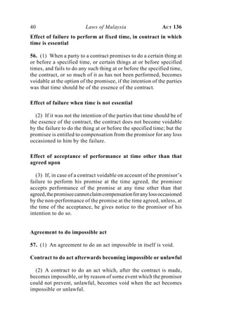 40 Laws of Malaysia ACT 136
Effect of failure to perform at fixed time, in contract in which
time is essential
56. (1) When a party to a contract promises to do a certain thing at
or before a specified time, or certain things at or before specified
times, and fails to do any such thing at or before the specified time,
the contract, or so much of it as has not been performed, becomes
voidable at the option of the promisee, if the intention of the parties
was that time should be of the essence of the contract.
Effect of failure when time is not essential
(2) If it was not the intention of the parties that time should be of
the essence of the contract, the contract does not become voidable
by the failure to do the thing at or before the specified time; but the
promisee is entitled to compensation from the promisor for any loss
occasioned to him by the failure.
Effect of acceptance of performance at time other than that
agreed upon
(3) If, in case of a contract voidable on account of the promisor’s
failure to perform his promise at the time agreed, the promisee
accepts performance of the promise at any time other than that
agreed,thepromiseecannotclaimcompensationforanylossoccasioned
by the non-performance of the promise at the time agreed, unless, at
the time of the acceptance, he gives notice to the promisor of his
intention to do so.
Agreement to do impossible act
57. (1) An agreement to do an act impossible in itself is void.
Contract to do act afterwards becoming impossible or unlawful
(2) A contract to do an act which, after the contract is made,
becomes impossible, or by reason of some event which the promisor
could not prevent, unlawful, becomes void when the act becomes
impossible or unlawful.
 