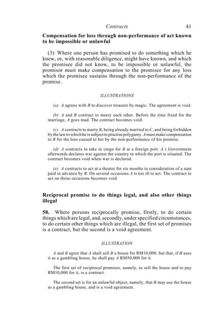 Contracts 41
Compensation for loss through non-performance of act known
to be impossible or unlawful
(3) Where one person has promised to do something which he
knew, or, with reasonable diligence, might have known, and which
the promisee did not know, to be impossible or unlawful, the
promisor must make compensation to the promisee for any loss
which the promisee sustains through the non-performance of the
promise.
ILLUSTRATIONS
(a) A agrees with B to discover treasure by magic. The agreement is void.
(b) A and B contract to marry each other. Before the time fixed for the
marriage, A goes mad. The contract becomes void.
(c) A contracts to marry B, being already married to C, and being forbidden
bythelawtowhichheissubjecttopractisepolygamy.Amustmakecompensation
to B for the loss caused to her by the non-performance of his promise.
(d) A contracts to take in cargo for B at a foreign port. A’s Government
afterwards declares war against the country in which the port is situated. The
contract becomes void when war is declared.
(e) A contracts to act at a theatre for six months in consideration of a sum
paid in advance by B. On several occasions A is too ill to act. The contract to
act on those occasions becomes void.
Reciprocal promise to do things legal, and also other things
illegal
58. Where persons reciprocally promise, firstly, to do certain
things which are legal, and, secondly, under specified circumstances,
to do certain other things which are illegal, the first set of promises
is a contract, but the second is a void agreement.
ILLUSTRATION
A and B agree that A shall sell B a house for RM10,000, but that, if B uses
it as a gambling house, he shall pay A RM50,000 for it.
The first set of reciprocal promises, namely, to sell the house and to pay
RM10,000 for it, is a contract.
The second set is for an unlawful object, namely, that B may use the house
as a gambling house, and is a void agreement.
 