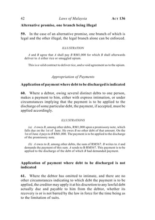 42 Laws of Malaysia ACT 136
Alternative promise, one branch being illegal
59. In the case of an alternative promise, one branch of which is
legal and the other illegal, the legal branch alone can be enforced.
ILLUSTRATION
A and B agree that A shall pay B RM1,000 for which B shall afterwards
deliver to A either rice or smuggled opium.
This is a valid contract to deliver rice, and a void agreement as to the opium.
Appropriation of Payments
Application of payment where debt to be discharged is indicated
60. Where a debtor, owing several distinct debts to one person,
makes a payment to him, either with express intimation, or under
circumstances implying that the payment is to be applied to the
discharge of some particular debt, the payment, if accepted, must be
applied accordingly.
ILLUSTRATIONS
(a) A owes B, among other debts, RM1,000 upon a promissory note, which
falls due on the 1st of June. He owes B no other debt of that amount. On the
1st of June A pays to B RM1,000. The payment is to be applied to the discharge
of the promissory note.
(b) A owes to B, among other debts, the sum of RM567. B writes to A and
demands the payment of this sum. A sends to B RM567. This payment is to be
applied to the discharge of the debt of which B had demanded payment.
Application of payment where debt to be discharged is not
indicated
61. Where the debtor has omitted to intimate, and there are no
other circumstances indicating to which debt the payment is to be
applied, the creditor may apply it at his discretion to any lawful debt
actually due and payable to him from the debtor, whether its
recovery is or is not barred by the law in force for the time being as
to the limitation of suits.
 
