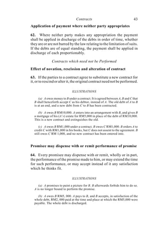 Contracts 43
Application of payment where neither party appropriates
62. Where neither party makes any appropriation the payment
shall be applied in discharge of the debts in order of time, whether
they are or are not barred by the law relating to the limitation of suits.
If the debts are of equal standing, the payment shall be applied in
discharge of each proportionably.
Contracts which need not be Performed
Effect of novation, rescission and alteration of contract
63. If the parties to a contract agree to substitute a new contract for
it, or to rescind or alter it, the original contract need not be performed.
ILLUSTRATIONS
(a) A owes money to B under a contract. It is agreed between A, B and C that
B shall henceforth accept C as his debtor, instead of A. The old debt of A to B
is at an end, and a new debt from C to B has been contracted.
(b) A owes B RM10,000. A enters into an arrangement with B, and gives B
a mortgage of his (A’s) estate for RM5,000 in place of the debt of RM10,000.
This is a new contract and extinguishes the old.
(c) A owes B RM1,000 under a contract. B owes C RM1,000. B orders A to
credit C with RM1,000 in his books, but C does not assent to the agreement. B
still owes C RM 1,000, and no new contract has been entered into.
Promisee may dispense with or remit performance of promise
64. Every promisee may dispense with or remit, wholly or in part,
the performance of the promise made to him, or may extend the time
for such performance, or may accept instead of it any satisfaction
which he thinks fit.
ILLUSTRATIONS
(a) A promises to paint a picture for B. B afterwards forbids him to do so.
A is no longer bound to perform the promise.
(b) A owes B RM5, 000. A pays to B, and B accepts, in satisfaction of the
whole debt, RM2, 000 paid at the time and place at which the RM5,000 were
payable. The whole debt is discharged.
 