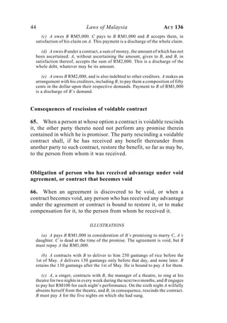 44 Laws of Malaysia ACT 136
(c) A owes B RM5,000. C pays to B RM1,000 and B accepts them, in
satisfaction of his claim on A. This payment is a discharge of the whole claim.
(d) A owes B under a contract, a sum of money, the amount of which has not
been ascertained. A, without ascertaining the amount, gives to B, and B, in
satisfaction thereof, accepts the sum of RM2,000. This is a discharge of the
whole debt, whatever may be its amount.
(e) A owes B RM2,000, and is also indebted to other creditors. A makes an
arrangement with his creditors, including B, to pay them a composition of fifty
cents in the dollar upon their respective demands. Payment to B of RM1,000
is a discharge of B’s demand.
Consequences of rescission of voidable contract
65. When a person at whose option a contract is voidable rescinds
it, the other party thereto need not perform any promise therein
contained in which he is promisor. The party rescinding a voidable
contract shall, if he has received any benefit thereunder from
another party to such contract, restore the benefit, so far as may be,
to the person from whom it was received.
Obligation of person who has received advantage under void
agreement, or contract that becomes void
66. When an agreement is discovered to be void, or when a
contract becomes void, any person who has received any advantage
under the agreement or contract is bound to restore it, or to make
compensation for it, to the person from whom he received it.
ILLUSTRATIONS
(a) A pays B RM1,000 in consideration of B’s promising to marry C, A’s
daughter. C is dead at the time of the promise. The agreement is void, but B
must repay A the RM1,000.
(b) A contracts with B to deliver to him 250 gantangs of rice before the
1st of May. A delivers 130 gantangs only before that day, and none later. B
retains the 130 gantangs after the 1st of May. He is bound to pay A for them.
(c) A, a singer, contracts with B, the manager of a theatre, to sing at his
theatre for two nights in every week during the next two months, and B engages
to pay her RM100 for each night’s performance. On the sixth night A wilfully
absents herself from the theatre, and B, in consequence, rescinds the contract.
B must pay A for the five nights on which she had sung.
 