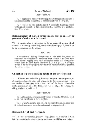 46 Laws of Malaysia ACT 136
ILLUSTRATIONS
(a) A supplies B, a mentally disordered person, with necessaries suitable to
his condition in life. A is entitled to be reimbursed from B’s property.
(b) A supplies the wife and children of B, a mentally disordered person,
with necessaries suitable to their condition in life. A is entitled to be reimbursed
from B’s property.
Reimbursement of person paying money due by another, in
payment of which he is interested
70. A person who is interested in the payment of money which
another is bound by law to pay, and who therefore pays it, is entitled
to be reimbursed by the other.
ILLUSTRATION
A, the owner of a holding situated within a Town Board area, allows the
assessment due thereon to fall into arrear. The Chairman of the Town Board
seizes movable property found on the holding with a view to its sale by public
auction under the Town Boards Enactment [F. M. S. Cap. 137]. B having an
interest in the movable property pays the arrear. A is bound to make good to B
the amount so paid.
Obligation of person enjoying benefit of non-gratuitous act
71. Where a person lawfully does anything for another person, or
delivers anything to him, not intending to do so gratuitously, and
such other person enjoys the benefit thereof, the latter is bound to
make compensation to the former in respect of, or to restore, the
thing so done or delivered.
ILLUSTRATIONS
(a) A, a tradesman, leaves goods at B’s house by mistake. B treats the goods
as his own. He is bound to pay A for them.
(b) A saves B’s property from fire. A is not entitled to compensation from
B, if the circumstances show that he intended to act gratuitously.
Responsibility of finder of goods
72. A person who finds goods belonging to another and takes them
into his custody, is subject to the same responsibility as a bailee.
 