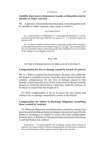 Contracts 47
Liability of person to whom money is paid, or thing delivered, by
mistake or under coercion
73. A person to whom money has been paid, or anything delivered,
by mistake or under coercion, must repay or return it.
ILLUSTRATIONS
(a) A and B jointly owe RM100 to C. A alone pays the amount to C, and B,
not knowing this fact, pays RM100 over again to C. C is bound to repay the
amount to B.
(b) A railway company refuses to deliver up certain goods to the consignee,
except upon the payment of an illegal charge for carriage. The consignee pays
the sum charged in order to obtain the goods. He is entitled to recover so much
of the charge as was illegally excessive.
PART VII
OF THE CONSEQUENCES OF BREACH OF CONTRACT
Compensation for loss or damage caused by breach of contract
74. (1) When a contract has been broken, the party who suffers by
the breach is entitled to receive, from the party who has broken the
contract, compensation for any loss or damage caused to him
thereby, which naturally arose in the usual course of things from the
breach, or which the parties knew, when they made the contract, to
be likely to result from the breach of it.
(2) Such compensation is not to be given for any remote and
indirect loss or damage sustained by reason of the breach.
Compensation for failure to discharge obligation resembling
those created by contract
(3) When an obligation resembling those created by contract has
been incurred and has not been discharged, any person injured by the
failure to discharge it is entitled to receive the same compensation
from the party in default as if the person had contracted to discharge
it and had broken his contract.
Explanation— In estimating the loss or damage arising from a breach of
contract, the means which existed of remedying the inconvenience caused by
the non-performance of the contract must be taken into account.
 