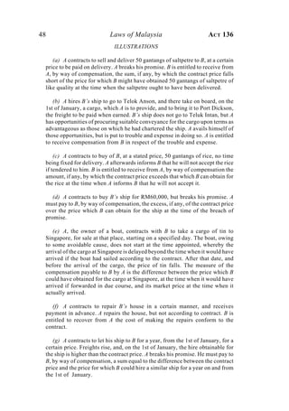 48 Laws of Malaysia ACT 136
ILLUSTRATIONS
(a) A contracts to sell and deliver 50 gantangs of saltpetre to B, at a certain
price to be paid on delivery. A breaks his promise. B is entitled to receive from
A, by way of compensation, the sum, if any, by which the contract price falls
short of the price for which B might have obtained 50 gantangs of saltpetre of
like quality at the time when the saltpetre ought to have been delivered.
(b) A hires B’s ship to go to Telok Anson, and there take on board, on the
1st of January, a cargo, which A is to provide, and to bring it to Port Dickson,
the freight to be paid when earned. B’s ship does not go to Teluk Intan, but A
has opportunities of procuring suitable conveyance for the cargo upon terms as
advantageous as those on which he had chartered the ship. A avails himself of
those opportunities, but is put to trouble and expense in doing so. A is entitled
to receive compensation from B in respect of the trouble and expense.
(c) A contracts to buy of B, at a stated price, 50 gantangs of rice, no time
being fixed for delivery. A afterwards informs B that he will not accept the rice
if tendered to him. B is entitled to receive from A, by way of compensation the
amount, if any, by which the contract price exceeds that which B can obtain for
the rice at the time when A informs B that he will not accept it.
(d) A contracts to buy B’s ship for RM60,000, but breaks his promise. A
must pay to B, by way of compensation, the excess, if any, of the contract price
over the price which B can obtain for the ship at the time of the breach of
promise.
(e) A, the owner of a boat, contracts with B to take a cargo of tin to
Singapore, for sale at that place, starting on a specified day. The boat, owing
to some avoidable cause, does not start at the time appointed, whereby the
arrival of the cargo at Singapore is delayed beyond the time when it would have
arrived if the boat had sailed according to the contract. After that date, and
before the arrival of the cargo, the price of tin falls. The measure of the
compensation payable to B by A is the difference between the price which B
could have obtained for the cargo at Singapore, at the time when it would have
arrived if forwarded in due course, and its market price at the time when it
actually arrived.
(f) A contracts to repair B’s house in a certain manner, and receives
payment in advance. A repairs the house, but not according to contract. B is
entitled to recover from A the cost of making the repairs conform to the
contract.
(g) A contracts to let his ship to B for a year, from the 1st of January, for a
certain price. Freights rise, and, on the 1st of January, the hire obtainable for
the ship is higher than the contract price. A breaks his promise. He must pay to
B, by way of compensation, a sum equal to the difference between the contract
price and the price for which B could hire a similar ship for a year on and from
the 1st of January.
 