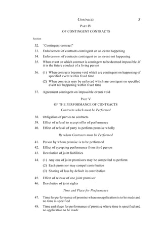 Contracts 5
PART IV
OF CONTINGENT CONTRACTS
Section
32. “Contingent contract”
33. Enforcement of contracts contingent on an event happening
34. Enforcement of contracts contingent on an event not happening
35. When event on which contract is contingent to be deemed impossible, if
it is the future conduct of a living person
36. (1) When contracts become void which are contingent on happening of
specified event within fixed time
(2) When contracts may be enforced which are contigent on specified
event not happening within fixed time
37. Agreement contingent on impossible events void
PART V
OF THE PERFORMANCE OF CONTRACTS
Contracts which must be Performed
38. Obligation of parties to contracts
39. Effect of refusal to accept offer of performance
40. Effect of refusal of party to perform promise wholly
By whom Contracts must be Performed
41. Person by whom promise is to be performed
42. Effect of accepting performance from third person
43. Devolution of joint liabilities
44. (1) Any one of joint promisors may be compelled to perform
(2) Each promisor may compel contribution
(3) Sharing of loss by default in contribution
45. Effect of release of one joint promisor
46. Devolution of joint rights
Time and Place for Performance
47. Time for performance of promise where no application is to be made and
no time is specified
48. Time and place for performance of promise where time is specified and
no application to be made
 
