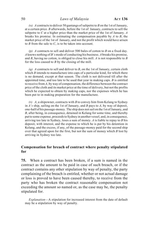 50 Laws of Malaysia ACT 136
(o) A contracts to deliver 50 gantangs of saltpetre to B on the 1st of January,
at a certain price. B afterwards, before the 1st of January, contracts to sell the
saltpetre to C at a higher price than the market price of the 1st of January. A
breaks his promise. In estimating the compensation payable by A to B, the
market price of the 1st of January, and not the profit which would have arisen
to B from the sale to C, is to be taken into account.
(p) A contracts to sell and deliver 500 bales of cotton to B on a fixed day.
A knows nothing of B’s mode of conducting his business. A breaks his promise,
and B, having no cotton, is obliged to close his mill. A is not responsible to B
for the loss caused to B by the closing of the mill.
(q) A contracts to sell and deliver to B, on the 1st of January, certain cloth
which B intends to manufacture into caps of a particular kind, for which there
is no demand, except at that season. The cloth is not delivered till after the
appointed time, and too late to be used that year in making caps. B is entitled
to receive from A, by way of compensation, the difference between the contract
price of the cloth and its market price at the time of delivery, but not the profits
which he expected to obtain by making caps, nor the expenses which he has
been put to in making preparation for the manufacture.
(r) A, a shipowner, contracts with B to convey him from Kelang to Sydney
in A’s ship, sailing on the 1st of January, and B pays to A, by way of deposit,
one-half of his passage-money. The ship does not sail on the 1st of January, and
B, after being, in consequence, detained in Kelang for some time, and thereby
put to some expense, proceeds to Sydney in another vessel, and, in consequence,
arriving too late in Sydney, loses a sum of money. A is liable to repay to B his
deposit, with interest, and the expense to which he is put by his detention in
Kelang, and the excess, if any, of the passage-money paid for the second ship
over that agreed upon for the first, but not the sum of money which B lost by
arriving in Sydney too late.
Compensation for breach of contract where penalty stipulated
for
75. When a contract has been broken, if a sum is named in the
contract as the amount to be paid in case of such breach, or if the
contract contains any other stipulation by way of penalty, the party
complaining of the breach is entitled, whether or not actual damage
or loss is proved to have been caused thereby, to receive from the
party who has broken the contract reasonable compensation not
exceeding the amount so named or, as the case may be, the penalty
stipulated for.
Explanation—A stipulation for increased interest from the date of default
may be a stipulation by way of penalty.
 