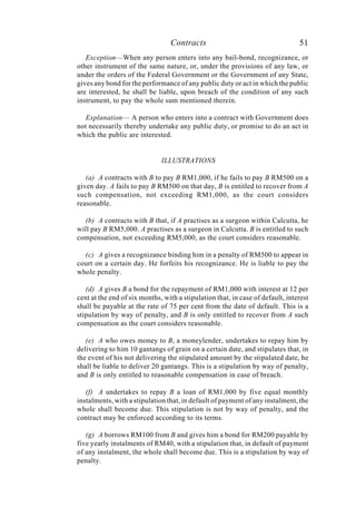 Contracts 51
Exception—When any person enters into any bail-bond, recognizance, or
other instrument of the same nature, or, under the provisions of any law, or
under the orders of the Federal Government or the Government of any State,
gives any bond for the performance of any public duty or act in which the public
are interested, he shall be liable, upon breach of the condition of any such
instrument, to pay the whole sum mentioned therein.
Explanation— A person who enters into a contract with Government does
not necessarily thereby undertake any public duty, or promise to do an act in
which the public are interested.
ILLUSTRATIONS
(a) A contracts with B to pay B RM1,000, if he fails to pay B RM500 on a
given day. A fails to pay B RM500 on that day, B is entitled to recover from A
such compensation, not exceeding RM1,000, as the court considers
reasonable.
(b) A contracts with B that, if A practises as a surgeon within Calcutta, he
will pay B RM5,000. A practises as a surgeon in Calcutta. B is entitled to such
compensation, not exceeding RM5,000, as the court considers reasonable.
(c) A gives a recognizance binding him in a penalty of RM500 to appear in
court on a certain day. He forfeits his recognizance. He is liable to pay the
whole penalty.
(d) A gives B a bond for the repayment of RM1,000 with interest at 12 per
cent at the end of six months, with a stipulation that, in case of default, interest
shall be payable at the rate of 75 per cent from the date of default. This is a
stipulation by way of penalty, and B is only entitled to recover from A such
compensation as the court considers reasonable.
(e) A who owes money to B, a moneylender, undertakes to repay him by
delivering to him 10 gantangs of grain on a certain date, and stipulates that, in
the event of his not delivering the stipulated amount by the stipulated date, he
shall be liable to deliver 20 gantangs. This is a stipulation by way of penalty,
and B is only entitled to reasonable compensation in case of breach.
(f) A undertakes to repay B a loan of RM1,000 by five equal monthly
instalments, with a stipulation that, in default of payment of any instalment, the
whole shall become due. This stipulation is not by way of penalty, and the
contract may be enforced according to its terms.
(g) A borrows RM100 from B and gives him a bond for RM200 payable by
five yearly instalments of RM40, with a stipulation that, in default of payment
of any instalment, the whole shall become due. This is a stipulation by way of
penalty.
 