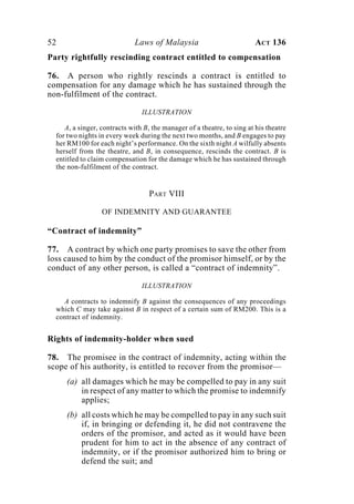 52 Laws of Malaysia ACT 136
Party rightfully rescinding contract entitled to compensation
76. A person who rightly rescinds a contract is entitled to
compensation for any damage which he has sustained through the
non-fulfilment of the contract.
ILLUSTRATION
A, a singer, contracts with B, the manager of a theatre, to sing at his theatre
for two nights in every week during the next two months, and B engages to pay
her RM100 for each night’s performance. On the sixth night A wilfully absents
herself from the theatre, and B, in consequence, rescinds the contract. B is
entitled to claim compensation for the damage which he has sustained through
the non-fulfilment of the contract.
PART VIII
OF INDEMNITY AND GUARANTEE
“Contract of indemnity”
77. A contract by which one party promises to save the other from
loss caused to him by the conduct of the promisor himself, or by the
conduct of any other person, is called a “contract of indemnity”.
ILLUSTRATION
A contracts to indemnify B against the consequences of any proceedings
which C may take against B in respect of a certain sum of RM200. This is a
contract of indemnity.
Rights of indemnity-holder when sued
78. The promisee in the contract of indemnity, acting within the
scope of his authority, is entitled to recover from the promisor—
(a) all damages which he may be compelled to pay in any suit
in respect of any matter to which the promise to indemnify
applies;
(b) all costs which he may be compelled to pay in any such suit
if, in bringing or defending it, he did not contravene the
orders of the promisor, and acted as it would have been
prudent for him to act in the absence of any contract of
indemnity, or if the promisor authorized him to bring or
defend the suit; and
 