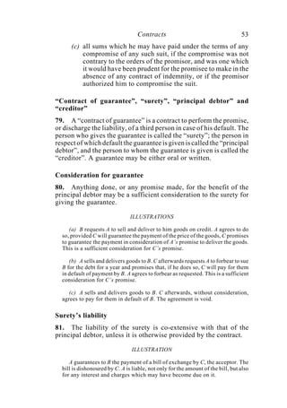 Contracts 53
(c) all sums which he may have paid under the terms of any
compromise of any such suit, if the compromise was not
contrary to the orders of the promisor, and was one which
it would have been prudent for the promisee to make in the
absence of any contract of indemnity, or if the promisor
authorized him to compromise the suit.
“Contract of guarantee”, “surety”, “principal debtor” and
“creditor”
79. A “contract of guarantee” is a contract to perform the promise,
or discharge the liability, of a third person in case of his default. The
person who gives the guarantee is called the “surety”; the person in
respect of which default the guarantee is given is called the “principal
debtor”, and the person to whom the guarantee is given is called the
“creditor”. A guarantee may be either oral or written.
Consideration for guarantee
80. Anything done, or any promise made, for the benefit of the
principal debtor may be a sufficient consideration to the surety for
giving the guarantee.
ILLUSTRATIONS
(a) B requests A to sell and deliver to him goods on credit. A agrees to do
so, provided C will guarantee the payment of the price of the goods, C promises
to guarantee the payment in consideration of A’s promise to deliver the goods.
This is a sufficient consideration for C’s promise.
(b) A sells and delivers goods to B. C afterwards requests A to forbear to sue
B for the debt for a year and promises that, if he does so, C will pay for them
in default of payment by B. A agrees to forbear as requested. This is a sufficient
consideration for C’s promise.
(c) A sells and delivers goods to B. C afterwards, without consideration,
agrees to pay for them in default of B. The agreement is void.
Surety’s liability
81. The liability of the surety is co-extensive with that of the
principal debtor, unless it is otherwise provided by the contract.
ILLUSTRATION
A guarantees to B the payment of a bill of exchange by C, the acceptor. The
bill is dishonoured by C. A is liable, not only for the amount of the bill, but also
for any interest and charges which may have become due on it.
 