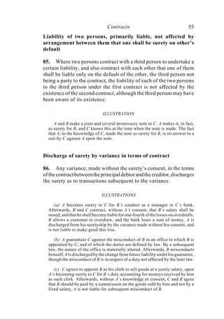 Contracts 55
Liability of two persons, primarily liable, not affected by
arrangement between them that one shall be surety on other’s
default
85. Where two persons contract with a third person to undertake a
certain liability, and also contract with each other that one of them
shall be liable only on the default of the other, the third person not
being a party to the contract, the liability of each of the two persons
to the third person under the first contract is not affected by the
existence of the second contract, although the third person may have
been aware of its existence.
ILLUSTRATION
A and B make a joint and several promissory note to C. A makes it, in fact,
as surety for B, and C knows this at the time when the note is made. The fact
that A, to the knowledge of C, made the note as surety for B, is no answer to a
suit by C against A upon the note.
Discharge of surety by variance in terms of contract
86. Any variance, made without the surety’s consent, in the terms
ofthecontractbetweentheprincipaldebtorandthecreditor,discharges
the surety as to transactions subsequent to the variance.
ILLUSTRATIONS
(a) A becomes surety to C for B’s conduct as a manager in C’s bank.
Afterwards, B and C contract, without A’s consent, that B’s salary shall be
raised, and that he shall become liable for one-fourth of the losses on overdrafts.
B allows a customer to overdraw, and the bank loses a sum of money. A is
discharged from his suretyship by the variance made without his consent, and
is not liable to make good this loss.
(b) A guarantees C against the misconduct of B in an office to which B is
appointed by C, and of which the duties are defined by law. By a subsequent
law, the nature of the office is materially altered. Afterwards, B misconducts
himself, A is discharged by the change from future liability under his guarantee,
though the misconduct of B is in respect of a duty not affected by the later law.
(c) C agrees to appoint B as his clerk to sell goods at a yearly salary, upon
A’s becoming surety to C for B’s duly accounting for moneys received by him
as such clerk. Afterwards, without A’s knowledge or consent, C and B agree
that B should be paid by a commission on the goods sold by him and not by a
fixed salary, A is not liable for subsequent misconduct of B.
 