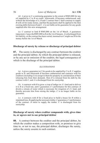 56 Laws of Malaysia ACT 136
(d) A gives to C a continuing guarantee to the extent of RM3,000 for any
oil supplied by C to B on credit. Afterwards, B becomes embarrassed, and,
without the knowledge of A, B and C contract that C shall continue to supply
B with oil for ready money, and that the payments shall be applied to the then
existing debts between B and C. A is not liable on his guarantee for any goods
supplied after this new arrangement.
(e) C contract to lend B RM5,000 on the 1st of March. A guarantees
repayment. C pays the RM5,000 to B on the 1st of January. A is discharged from
his liability, as the contract has been varied, inasmuch as C might sue B for the
money before the 1st of March.
Discharge of surety by release or discharge of principal debtor
87. The surety is discharged by any contract between the creditor
and the principal debtor, by which the principal debtor is released,
or by any act or omission of the creditor, the legal consequence of
which is the discharge of the principal debtor.
ILLUSTRATIONS
(a) A gives a guarantee to C for goods to be supplied by C to B. C supplies
goods to B, and afterwards B becomes embarrassed and contracts with his
creditors (including C) to assign to them his property in consideration of their
releasing him from their demands. Here B is released from his debt by the
contract with C, and A is discharged from his suretyship.
(b) A contracts with B to grow a crop of indigo on A’s land and to deliver
it to B at a fixed rate, and C guarantees A’s performance for this contract. B
diverts a stream of water which is necessary for irrigation of A’s land, and
thereby prevents him from raising the indigo. C is no longer liable on his
guarantee.
(c) A contracts with B for a fixed price to build a house for B within a
stipulated time, B supplying the necessary timber. C guarantees A’s performance
of the contract. B omits to supply the timber. C is discharged from his
suretyship.
Discharge of surety when creditor compounds with, gives time
to, or agrees not to sue principal debtor
88. A contract between the creditor and the principal debtor, by
which the creditor makes a composition with, or promises to give
time to, or not to sue, the principal debtor, discharges the surety,
unless the surety assents to such contract.
 