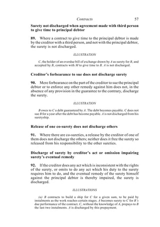 Contracts 57
Surety not discharged when agreement made with third person
to give time to principal debtor
89. Where a contract to give time to the principal debtor is made
by the creditor with a third person, and not with the principal debtor,
the surety is not discharged.
ILLUSTRATION
C, the holder of an overdue bill of exchange drawn by A as surety for B, and
accepted by B, contracts with M to give time to B. A is not discharged.
Creditor’s forbearance to sue does not discharge surety
90. Mere forbearance on the part of the creditor to sue the principal
debtor or to enforce any other remedy against him does not, in the
absence of any provision in the guarantee to the contrary, discharge
the surety.
ILLUSTRATION
B owes to C a debt guaranteed by A. The debt becomes payable. C does not
sue B for a year after the debt has become payable. A is not discharged from his
suretyship.
Release of one co-surety does not discharge others
91. Where there are co-sureties, a release by the creditor of one of
them does not discharge the others; neither does it free the surety so
released from his responsibility to the other sureties.
Discharge of surety by creditor’s act or omission impairing
surety’s eventual remedy
92. If the creditor does any act which is inconsistent with the rights
of the surety, or omits to do any act which his duty to the surety
requires him to do, and the eventual remedy of the surety himself
against the principal debtor is thereby impaired, the surety is
discharged.
ILLUSTRATIONS
(a) B contracts to build a ship for C for a given sum, to be paid by
instalments as the work reaches certain stages. A becomes surety to C for B’s
due performance of the contract. C, without the knowledge of A, prepays to B
the last two instalments. A is discharged by this prepayment.
 