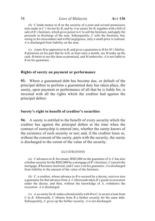58 Laws of Malaysia ACT 136
(b) C lends money to B on the security of a joint and several promissory
note made in C’s favour by B, and by A as surety for B, together with a bill of
sale of B’s furniture, which gives power to C to sell the furniture, and apply the
proceeds in discharge of the note. Subsequently, C sells the furniture, but,
owing to his misconduct and wilful negligence, only a small price is realised.
A is discharged from liability on the note.
(c) A puts M as apprentice to B, and gives a guarantee to B for M’s fidelity.
B promises on his part that he will, at least once a month, see M make up the
cash. B omits to see this done as promised, and M embezzles. A is not liable to
B on his guarantee.
Rights of surety on payment or performance
93. Where a guaranteed debt has become due, or default of the
principal debtor to perform a guaranteed duty has taken place, the
surety, upon payment or performance of all that he is liable for, is
invested with all the rights which the creditor had against the
principal debtor.
Surety’s right to benefit of creditor’s securities
94. A surety is entitled to the benefit of every security which the
creditor has against the principal debtor at the time when the
contract of suretyship is entered into, whether the surety knows of
the existence of such security or not; and, if the creditor loses or,
without the consent of the surety, parts with the security, the surety
is discharged to the extent of the value of the security.
ILLUSTRATIONS
(a) C advances to B, his tenant, RM2,000 on the guarantee of A, C has also
a further security for the RM2,000 by a mortgage of B’s furniture. C cancels the
mortgage. B becomes insolvent, and C sues A on his guarantee. A is discharged
from liability to the amount of the value of the furniture.
(b) C, a creditor, whose advance to B is secured by a decree, receives also
a guarantee for that advance from A. C afterwards takes B’s goods in execution
under the decree, and then, without the knowledge of A, withdraws the
execution. A is discharged.
(c) A, as surety for B, makes a bond jointly with B to C, to secure a loan from
C to B. Afterwards, C obtains from B a further security for the same debt.
Subsequently, C gives up the further security. A is not discharged.
 