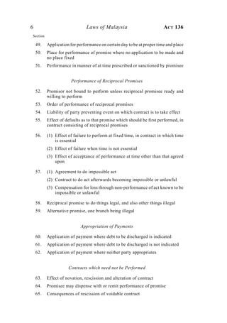 6 Laws of Malaysia ACT 136
49. Application for performance on certain day to be at proper time and place
50. Place for performance of promise where no application to be made and
no place fixed
51. Performance in manner of at time prescribed or sanctioned by promisee
Performance of Reciprocal Promises
52. Promisor not bound to perform unless reciprocal promisee ready and
willing to perform
53. Order of performance of reciprocal promises
54. Liability of party preventing event on which contract is to take effect
55. Effect of defaults as to that promise which should be first performed, in
contract consisting of reciprocal promises
56. (1) Effect of failure to perform at fixed time, in contract in which time
is essential
(2) Effect of failure when time is not essential
(3) Effect of acceptance of performance at time other than that agreed
upon
57. (1) Agreement to do impossible act
(2) Contract to do act afterwards becoming impossible or unlawful
(3) Compensation for loss through non-performance of act known to be
impossible or unlawful
58. Reciprocal promise to do things legal, and also other things illegal
59. Alternative promise, one branch being illegal
Appropriation of Payments
60. Application of payment where debt to be discharged is indicated
61. Application of payment where debt to be discharged is not indicated
62. Application of payment where neither party appropriates
Contracts which need not be Performed
63. Effect of novation, rescission and alteration of contract
64. Promisee may dispense with or remit performance of promise
65. Consequences of rescission of voidable contract
Section
 