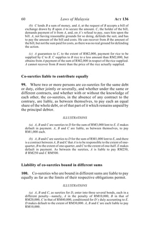 60 Laws of Malaysia ACT 136
(b) C lends B a sum of money, and A, at the request of B accepts a bill of
exchange drawn by B upon A to secure the amount. C, the holder of the bill,
demands payment of it from A, and, on A’s refusal to pay, sues him upon the
bill. A, not having reasonable grounds for so doing, defends the suit, and has
to pay the amount of the bill and costs. He can recover from B the amount of
the bill, but not the sum paid for costs, as there was no real ground for defending
the action.
(c) A guarantees to C, to the extent of RM2,000, payment for rice to be
supplied by C to B. C supplies to B rice to a less amount than RM2,000, but
obtains from A payment of the sum of RM2,000 in respect of the rice supplied.
A cannot recover from B more than the price of the rice actually supplied.
Co-sureties liable to contribute equally
99. Where two or more persons are co-sureties for the same debt
or duty, either jointly or severally, and whether under the same or
different contracts, and whether with or without the knowledge of
each other, the co-sureties, in the absence of any contract to the
contrary, are liable, as between themselves, to pay each an equal
share of the whole debt, or of that part of it which remains unpaid by
the principal debtor.
ILLUSTRATIONS
(a) A, B and C are sureties to D for the sum of RM3,000 lent to E. E makes
default in payment. A, B and C are liable, as between themselves, to pay
RM1,000 each.
(b) A, B and C are sureties to D for the sum of RM1,000 lent to E, and there
is a contract between A, B and C that A is to be responsible to the extent of one-
quarter, B to the extent of one-quarter, and C to the extent of one-half. E makes
default in payment. As between the sureties, A is liable to pay RM250,
B RM250 and C RM500.
Liability of co-sureties bound in different sums
100. Co-sureties who are bound in different sums are liable to pay
equally as far as the limits of their respective obligations permit.
ILLUSTRATIONS
(a) A, B and C, as sureties for D, enter into three several bonds, each in a
different penalty—namely, A in the penalty of RM10,000, B in that of
RM20,000, C in that of RM40,000, conditioned for D’s duly accounting to E.
D makes default to the extent of RM30,000. A, B and C are each liable to pay
RM10,000.
 
