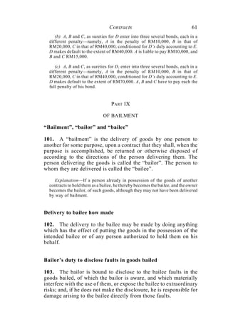 Contracts 61
(b) A, B and C, as sureties for D enter into three several bonds, each in a
different penalty—namely, A in the penalty of RM10,000, B in that of
RM20,000, C in that of RM40,000, conditioned for D’s duly accounting to E.
D makes default to the extent of RM40,000. A is liable to pay RM10,000, and
B and C RM15,000.
(c) A, B and C, as sureties for D, enter into three several bonds, each in a
different penalty—namely, A in the penalty of RM10,000, B in that of
RM20,000, C in that of RM40,000, conditioned for D’s duly accounting to E.
D makes default to the extent of RM70,000. A, B and C have to pay each the
full penalty of his bond.
PART IX
OF BAILMENT
“Bailment”, “bailor” and “bailee”
101. A “bailment” is the delivery of goods by one person to
another for some purpose, upon a contract that they shall, when the
purpose is accomplished, be returned or otherwise disposed of
according to the directions of the person delivering them. The
person delivering the goods is called the “bailor”. The person to
whom they are delivered is called the “bailee”.
Explanation—If a person already in possession of the goods of another
contracts to hold them as a bailee, he thereby becomes the bailee, and the owner
becomes the bailor, of such goods, although they may not have been delivered
by way of bailment.
Delivery to bailee how made
102. The delivery to the bailee may be made by doing anything
which has the effect of putting the goods in the possession of the
intended bailee or of any person authorized to hold them on his
behalf.
Bailor’s duty to disclose faults in goods bailed
103. The bailor is bound to disclose to the bailee faults in the
goods bailed, of which the bailor is aware, and which materially
interfere with the use of them, or expose the bailee to extraordinary
risks; and, if he does not make the disclosure, he is responsible for
damage arising to the bailee directly from those faults.
 