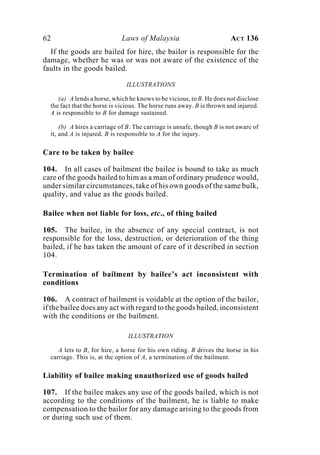 62 Laws of Malaysia ACT 136
If the goods are bailed for hire, the bailor is responsible for the
damage, whether he was or was not aware of the existence of the
faults in the goods bailed.
ILLUSTRATIONS
(a) A lends a horse, which he knows to be vicious, to B. He does not disclose
the fact that the horse is vicious. The horse runs away. B is thrown and injured.
A is responsible to B for damage sustained.
(b) A hires a carriage of B. The carriage is unsafe, though B is not aware of
it, and A is injured. B is responsible to A for the injury.
Care to be taken by bailee
104. In all cases of bailment the bailee is bound to take as much
care of the goods bailed to him as a man of ordinary prudence would,
under similar circumstances, take of his own goods of the same bulk,
quality, and value as the goods bailed.
Bailee when not liable for loss, etc., of thing bailed
105. The bailee, in the absence of any special contract, is not
responsible for the loss, destruction, or deterioration of the thing
bailed, if he has taken the amount of care of it described in section
104.
Termination of bailment by bailee’s act inconsistent with
conditions
106. A contract of bailment is voidable at the option of the bailor,
if the bailee does any act with regard to the goods bailed, inconsistent
with the conditions or the bailment.
ILLUSTRATION
A lets to B, for hire, a horse for his own riding. B drives the horse in his
carriage. This is, at the option of A, a termination of the bailment.
Liability of bailee making unauthorized use of goods bailed
107. If the bailee makes any use of the goods bailed, which is not
according to the conditions of the bailment, he is liable to make
compensation to the bailor for any damage arising to the goods from
or during such use of them.
 
