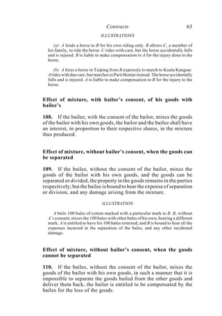 Contracts 63
ILLUSTRATIONS
(a) A lends a horse to B for his own riding only. B allows C, a member of
his family, to ride the horse. C rides with care, but the horse accidentally falls
and is injured. B is liable to make compensation to A for the injury done to the
horse.
(b) A hires a horse in Taiping from B expressly to march to Kuala Kangsar.
A rides with due care, but marches to Parit Buntar instead. The horse accidentally
falls and is injured. A is liable to make compensation to B for the injury to the
horse.
Effect of mixture, with bailor’s consent, of his goods with
bailee’s
108. If the bailee, with the consent of the bailor, mixes the goods
of the bailor with his own goods, the bailor and the bailee shall have
an interest, in proportion to their respective shares, in the mixture
thus produced.
Effect of mixture, without bailor’s consent, when the goods can
be separated
109. If the bailee, without the consent of the bailor, mixes the
goods of the bailor with his own goods, and the goods can be
separated or divided, the property in the goods remains in the parties
respectively; but the bailee is bound to bear the expense of separation
or division, and any damage arising from the mixture.
ILLUSTRATION
A bails 100 bales of cotton marked with a particular mark to B. B, without
A’s consent, mixes the 100 bales with other bales of his own, bearing a different
mark. A is entitled to have his 100 bales returned, and B is bound to bear all the
expenses incurred in the separation of the bales, and any other incidental
damage.
Effect of mixture, without bailor’s consent, when the goods
cannot be separated
110. If the bailee, without the consent of the bailor, mixes the
goods of the bailor with his own goods, in such a manner that it is
impossible to separate the goods bailed from the other goods and
deliver them back, the bailor is entitled to be compensated by the
bailee for the loss of the goods.
 