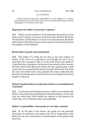 64 Laws of Malaysia ACT 136
ILLUSTRATION
A bails a barrel of Cape flour, worth RM45, to B. B, without A ‘s consent,
mixes the flour with country flour of his own, worth only RM25 a barrel. B must
compensate A for the loss of his flour.
Repayment by bailor of necessary expenses
111. Where, by the conditions of the bailment, the goods are to be
kept or to be carried, or to have work done upon them by the bailee
for the bailor, and the bailee is to receive no remuneration, the bailor
shall repay to the bailee the necessary expenses incurred by him for
the purpose of the bailment.
Restoration of goods lent gratuitously
112. The lender of a thing for use may at any time require its
return, if the loan was gratuitous, even though he lent it for a
specified time or purpose. But if, on the faith of the loan made for
a specified time or purpose, the borrower has acted in such a manner
that the return of the thing lent before the time agreed upon would
cause him loss exceeding the benefit actually derived by him from
the loan, the lender must, if he compels the return, indemnify the
borrower for the amount in which the loss so occasioned exceeds the
benefit so derived.
Return of goods bailed, on expiration of time or accomplishment
of purpose
113. It is the duty of the bailee to return, or deliver according to the
bailor’s directions, the goods bailed, without demand, as soon as the
time for which they were bailed has expired, or the purpose for
which they were bailed has been accomplished.
Bailee’s responsibility when goods are not duly returned
114. If, by the fault of the bailee, the goods are not returned,
delivered, or tendered at the proper time, he is responsible to the
bailor for any loss, destruction, or deterioration of the goods from
that time.
 