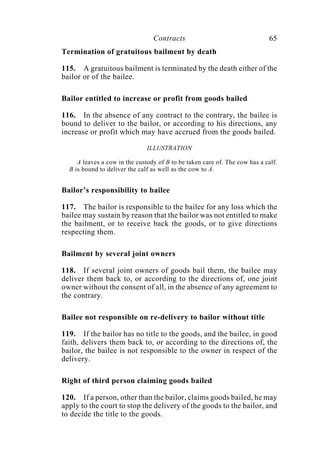 Contracts 65
Termination of gratuitous bailment by death
115. A gratuitous bailment is terminated by the death either of the
bailor or of the bailee.
Bailor entitled to increase or profit from goods bailed
116. In the absence of any contract to the contrary, the bailee is
bound to deliver to the bailor, or according to his directions, any
increase or profit which may have accrued from the goods bailed.
ILLUSTRATION
A leaves a cow in the custody of B to be taken care of. The cow has a calf.
B is bound to deliver the calf as well as the cow to A.
Bailor’s responsibility to bailee
117. The bailor is responsible to the bailee for any loss which the
bailee may sustain by reason that the bailor was not entitled to make
the bailment, or to receive back the goods, or to give directions
respecting them.
Bailment by several joint owners
118. If several joint owners of goods bail them, the bailee may
deliver them back to, or according to the directions of, one joint
owner without the consent of all, in the absence of any agreement to
the contrary.
Bailee not responsible on re-delivery to bailor without title
119. If the bailor has no title to the goods, and the bailee, in good
faith, delivers them back to, or according to the directions of, the
bailor, the bailee is not responsible to the owner in respect of the
delivery.
Right of third person claiming goods bailed
120. If a person, other than the bailor, claims goods bailed, he may
apply to the court to stop the delivery of the goods to the bailor, and
to decide the title to the goods.
 