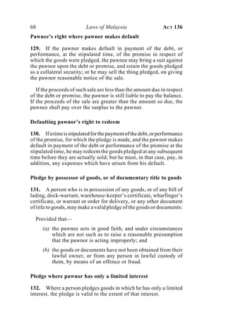 68 Laws of Malaysia ACT 136
Pawnee’s right where pawnor makes default
129. If the pawnor makes default in payment of the debt, or
performance, at the stipulated time, of the promise in respect of
which the goods were pledged, the pawnee may bring a suit against
the pawnor upon the debt or promise, and retain the goods pledged
as a collateral security; or he may sell the thing pledged, on giving
the pawnor reasonable notice of the sale.
If the proceeds of such sale are less than the amount due in respect
of the debt or promise, the pawnor is still liable to pay the balance.
If the proceeds of the sale are greater than the amount so due, the
pawnee shall pay over the surplus to the pawnor.
Defaulting pawnor’s right to redeem
130. Ifatimeisstipulatedforthepaymentofthedebt,orperformance
of the promise, for which the pledge is made, and the pawnor makes
default in payment of the debt or performance of the promise at the
stipulated time, he may redeem the goods pledged at any subsequent
time before they are actually sold; but he must, in that case, pay, in
addition, any expenses which have arisen from his default.
Pledge by possessor of goods, or of documentary title to goods
131. A person who is in possession of any goods, or of any bill of
lading, dock-warrant, warehouse-keeper’s certificate, wharfinger’s
certificate, or warrant or order for delivery, or any other document
of title to goods, may make a valid pledge of the goods or documents:
Provided that—
(a) the pawnee acts in good faith, and under circumstances
which are not such as to raise a reasonable presumption
that the pawnor is acting improperly; and
(b) the goods or documents have not been obtained from their
lawful owner, or from any person in lawful custody of
them, by means of an offence or fraud.
Pledge where pawnor has only a limited interest
132. Where a person pledges goods in which he has only a limited
interest, the pledge is valid to the extent of that interest.
 