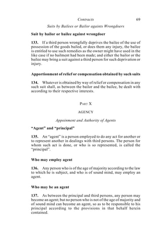 Contracts 69
Suits by Bailees or Bailor againts Wrongdoers
Suit by bailor or bailee against wrongdoer
133. If a third person wrongfully deprives the bailee of the use of
possession of the goods bailed, or does them any injury, the bailee
is entitled to use such remedies as the owner might have used in the
like case if no bailment had been made; and either the bailor or the
bailee may bring a suit against a third person for such deprivation or
injury.
Apportionment of relief or compensation obtained by such suits
134. Whatever is obtained by way of relief or compensation in any
such suit shall, as between the bailor and the bailee, be dealt with
according to their respective interests.
PART X
AGENCY
Appoinment and Authority of Agents
“Agent” and “principal”
135. An “agent” is a person employed to do any act for another or
to represent another in dealings with third persons. The person for
whom such act is done, or who is so represented, is called the
“principal”.
Who may employ agent
136. Any person who is of the age of majority according to the law
to which he is subject, and who is of sound mind, may employ an
agent.
Who may be an agent
137. As between the principal and third persons, any person may
become an agent; but no person who is not of the age of majority and
of sound mind can become an agent, so as to be responsible to his
principal according to the provisions in that behalf herein
contained.
 