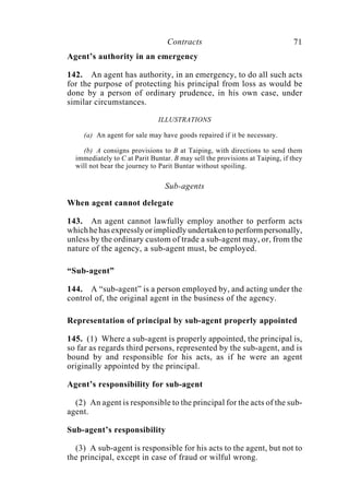 Contracts 71
Agent’s authority in an emergency
142. An agent has authority, in an emergency, to do all such acts
for the purpose of protecting his principal from loss as would be
done by a person of ordinary prudence, in his own case, under
similar circumstances.
ILLUSTRATIONS
(a) An agent for sale may have goods repaired if it be necessary.
(b) A consigns provisions to B at Taiping, with directions to send them
immediately to C at Parit Buntar. B may sell the provisions at Taiping, if they
will not bear the journey to Parit Buntar without spoiling.
Sub-agents
When agent cannot delegate
143. An agent cannot lawfully employ another to perform acts
which he has expressly or impliedly undertaken to perform personally,
unless by the ordinary custom of trade a sub-agent may, or, from the
nature of the agency, a sub-agent must, be employed.
“Sub-agent”
144. A “sub-agent” is a person employed by, and acting under the
control of, the original agent in the business of the agency.
Representation of principal by sub-agent properly appointed
145. (1) Where a sub-agent is properly appointed, the principal is,
so far as regards third persons, represented by the sub-agent, and is
bound by and responsible for his acts, as if he were an agent
originally appointed by the principal.
Agent’s responsibility for sub-agent
(2) An agent is responsible to the principal for the acts of the sub-
agent.
Sub-agent’s responsibility
(3) A sub-agent is responsible for his acts to the agent, but not to
the principal, except in case of fraud or wilful wrong.
 