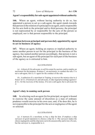 72 Laws of Malaysia ACT 136
Agent’s responsibility for sub-agent appointed without authority
146. Where an agent, without having authority to do so, has
appointed a person to act as a sub-agent, the agent stands towards
that person in the relation of a principal to an agent, and is responsible
for his acts both to the principal and to third persons; the principal
is not represented by or responsible for the acts of the person so
employed, nor is that person responsible to the principal.
Relation between principal and person duly appointed by agent
to act in business of agency
147. Where an agent, holding an express or implied authority to
name another person to act for the principal in the business of the
agency, has named another person accordingly, that person is not a
sub-agent, but an agent of the principal for such part of the business
of the agency as is entrusted to him.
ILLUSTRATIONS
(a) A directs B, his advocate, to sell his estate by auction, and to employ an
auctioneer for the purpose. B names C, an auctioneer, to conduct the sale. C is
not a sub-agent, but is A’s agent for the conduct of the sale.
(b) A authorizes B, a merchant in Taiping, to recover the moneys due to A
from C & Co. B instructs D, and advocate, to take legal proceedings against C
& Co. for the recovery of the money. D is not a sub-agent, but is advocate for
A.
Agent’s duty in naming such person
148. In selecting such an agent for his principal, an agent is bound
to exercise the same amount of discretion as a man of ordinary
prudence would exercise in his own case; and, if he does this, he is
not responsible to the principal for the acts or negligence of the agent
so selected.
ILLUSTRATIONS
(a) A instructs B, a merchant, to buy a ship for him. B employs a ship
surveyor of good reputation to choose a ship for A. The surveyor makes the
choice negligently and the ship turns out to be unseaworthy and is lost. B is not,
but the surveyor is, responsible to A.
 