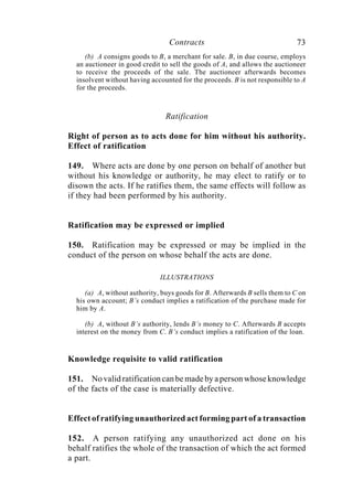 Contracts 73
(b) A consigns goods to B, a merchant for sale. B, in due course, employs
an auctioneer in good credit to sell the goods of A, and allows the auctioneer
to receive the proceeds of the sale. The auctioneer afterwards becomes
insolvent without having accounted for the proceeds. B is not responsible to A
for the proceeds.
Ratification
Right of person as to acts done for him without his authority.
Effect of ratification
149. Where acts are done by one person on behalf of another but
without his knowledge or authority, he may elect to ratify or to
disown the acts. If he ratifies them, the same effects will follow as
if they had been performed by his authority.
Ratification may be expressed or implied
150. Ratification may be expressed or may be implied in the
conduct of the person on whose behalf the acts are done.
ILLUSTRATIONS
(a) A, without authority, buys goods for B. Afterwards B sells them to C on
his own account; B’s conduct implies a ratification of the purchase made for
him by A.
(b) A, without B’s authority, lends B’s money to C. Afterwards B accepts
interest on the money from C. B’s conduct implies a ratification of the loan.
Knowledge requisite to valid ratification
151. No valid ratification can be made by a person whose knowledge
of the facts of the case is materially defective.
Effect of ratifying unauthorized act forming part of a transaction
152. A person ratifying any unauthorized act done on his
behalf ratifies the whole of the transaction of which the act formed
a part.
 