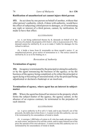 74 Laws of Malaysia ACT 136
Ratification of unauthorized act cannot injure third person
153. An act done by one person on behalf of another, without that
other person’s authority, which, if done with authority, would have
the effect of subjecting a third person to damages, or of terminating
any right or interest of a third person, cannot, by ratification, be
made to have that effect.
ILLUSTRATIONS
(a) A, not being authorized thereto by B, demands on behalf of B, the
delivery of a chattel, the property of B, from C, who is in possession of it. This
demand cannot be ratified by B, so as to make C liable for damages for his
refusal to deliver.
(b) A holds a lease from B, terminable on three month’s notice. C, an
unauthorized person, gives notice of termination to A. The notice cannot be
ratified by B, so as to be binding on A.
Revocation of Authority
Termination of agency
154. Anagencyisterminatedbytheprincipalrevokinghisauthority;
or by the agent renouncing the business of the agency; or by the
business of the agency being completed; or by either the principal or
agent dying or becoming of unsound mind; or by the principal being
adjudicated or declared a bankrupt or an insolvent.
Termination of agency, where agent has an interest in subject-
matter
155. Where the agent has himself an interest in the property which
forms the subject-matter of the agency, the agency cannot, in the
absence of an express contract, be terminated to the prejudice of
such interest.
ILLUSTRATIONS
(a) A gives authority to B to sell A’s land, and to pay himself, out of the
proceeds, the debts due to him from A. A cannot revoke this authority, nor can
it be terminated by his unsoundness of mind or death.
(b) A consigns 1,000 bales of cotton to B, who has made advances to him
on such cotton, and desires B to sell the cotton, and to repay himself out of the
price the amount of his own advances. A cannot revoke this authority nor is it
terminated by his unsoundness of mind or death.
 