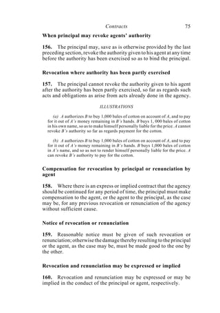 Contracts 75
When principal may revoke agents’ authority
156. The principal may, save as is otherwise provided by the last
preceding section, revoke the authority given to his agent at any time
before the authority has been exercised so as to bind the principal.
Revocation where authority has been partly exercised
157. The principal cannot revoke the authority given to his agent
after the authority has been partly exercised, so far as regards such
acts and obligations as arise from acts already done in the agency.
ILLUSTRATIONS
(a) A authorizes B to buy 1,000 bales of cotton on account of A, and to pay
for it out of A’s money remaining in B’s hands. B buys 1, 000 bales of cotton
in his own name, so as to make himself personally liable for the price. A cannot
revoke B’s authority so far as regards payment for the cotton.
(b) A authorizes B to buy 1,000 bales of cotton on account of A, and to pay
for it out of A’s money remaining in B’s hands. B buys 1,000 bales of cotton
in A’s name, and so as not to render himself personally liable for the price. A
can revoke B’s authority to pay for the cotton.
Compensation for revocation by principal or renunciation by
agent
158. Where there is an express or implied contract that the agency
should be continued for any period of time, the principal must make
compensation to the agent, or the agent to the principal, as the case
may be, for any previous revocation or renunciation of the agency
without sufficient cause.
Notice of revocation or renunciation
159. Reasonable notice must be given of such revocation or
renunciation; otherwise the damage thereby resulting to the principal
or the agent, as the case may be, must be made good to the one by
the other.
Revocation and renunciation may be expressed or implied
160. Revocation and renunciation may be expressed or may be
implied in the conduct of the principal or agent, respectively.
 