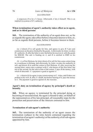 76 Laws of Malaysia ACT 136
ILLUSTRATION
A empowers B to let A’s house. Afterwards A lets it himself. This is an
implied revocation of B’s authority.
When termination of agent’s authority takes effect as to agent,
and as to third persons
161. The termination of the authority of an agent does not, so far
as regards the agent, take effect before it becomes known to him, or,
so far as regards third persons, before it becomes known to them.
ILLUSTRATIONS
(a) A directs B to sell goods for him, and agrees to give B 5 per cent
commission on the price fetched by the goods. A afterwards, by letter, revokes
B’s authority. B, after the letter is sent, but before he receives it, sells the goods
for RM100. The sale is binding on A, and B is entitled to RM5 as his
commission.
(b) A, at Port Dickson, by letter directs B to sell for him some cotton lying
in a warehouse in Kelang, and afterwards, by letter, revokes his authority to
sell, and directs B to send the cotton to Port Dickson. B, after receiving the
second letter, enters into a contract with C, who knows of the first letter, but
not of the second, for the sale to him of the cotton. C pays B the money, with
which B absconds. C’s payment is good as against A.
(c) A directs B, his agent, to pay certain money to C. A dies, and D takes out
probate to his will. B, after A’s death, but before hearing of it, pays the money
to C. The payment is good as against D, the executor.
Agent’s duty on termination of agency by principal’s death or
insanity
162. When an agency is terminated by the principal dying or
becoming of unsound mind, the agent is bound to take, on behalf of
the representatives of his late principal, all reasonable steps for the
protection and preservation of the interests entrusted to him.
Termination of sub-agent’s authority
163. The termination of the authority of an agent causes the
termination (subject to the rules herein contained regarding the
termination of an agent’s authority) of the authority of all sub-agents
appointed by him.
 