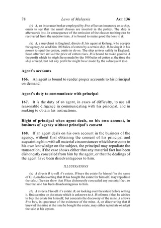 78 Laws of Malaysia ACT 136
(c) A, an insurance broker employed by B to effect an insurance on a ship,
omits to see that the usual clauses are inserted in the policy. The ship is
afterwards lost. In consequence of the omission of the clauses nothing can be
recovered from the underwriters. A is bound to make good the loss to B.
(d) A, a merchant in England, directs B, his agent at Kelang, who accepts
the agency, to send him 100 bales of cotton by a certain ship. B, having it in his
power to send the cotton, omits to do so. The ship arrives safely in England.
Soon after her arrival the price of cotton rises. B is bound to make good to A
the profit which he might have made by the 100 bales of cotton at the time the
ship arrived, but not any profit he might have made by the subsequent rise.
Agent’s accounts
166. An agent is bound to render proper accounts to his principal
on demand.
Agent’s duty to communicate with principal
167. It is the duty of an agent, in cases of difficulty, to use all
reasonable diligence in communicating with his principal, and in
seeking to obtain his instructions.
Right of principal when agent deals, on his own account, in
business of agency without principal’s consent
168. If an agent deals on his own account in the business of the
agency, without first obtaining the consent of his principal and
acquainting him with all material circumstances which have come to
his own knowledge on the subject, the principal may repudiate the
transaction, if the case shows either that any material fact has been
dishonestly concealed from him by the agent, or that the dealings of
the agent have been disadvantageous to him.
ILLUSTRATIONS
(a) A directs B to sell A‘s estate. B buys the estate for himself in the name
of C. A, on discovering that B has bought the estate for himself, may repudiate
the sale, if he can show that B has dishonestly concealed any material fact, or
that the sale has been disadvantageous to him.
(b) A directs B to sell A’s estate. B, on looking over the estate before selling
it, finds a mine on the estate which is unknown to A. B informs A that he wishes
to buy the estate for himself, but conceals the discovery of the mine. A allows
B to buy, in ignorance of the existence of the mine. A, on discovering that B
knew of the mine at the time he bought the estate, may either repudiate or adopt
the sale at his option.
 