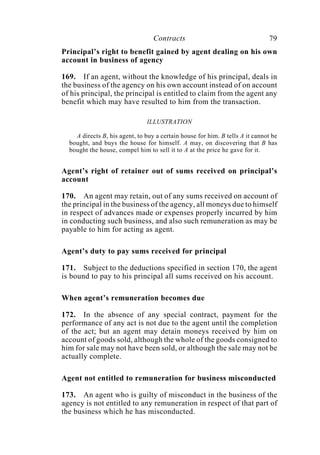 Contracts 79
Principal’s right to benefit gained by agent dealing on his own
account in business of agency
169. If an agent, without the knowledge of his principal, deals in
the business of the agency on his own account instead of on account
of his principal, the principal is entitled to claim from the agent any
benefit which may have resulted to him from the transaction.
ILLUSTRATION
A directs B, his agent, to buy a certain house for him. B tells A it cannot be
bought, and buys the house for himself. A may, on discovering that B has
bought the house, compel him to sell it to A at the price he gave for it.
Agent’s right of retainer out of sums received on principal’s
account
170. An agent may retain, out of any sums received on account of
the principal in the business of the agency, all moneys due to himself
in respect of advances made or expenses properly incurred by him
in conducting such business, and also such remuneration as may be
payable to him for acting as agent.
Agent’s duty to pay sums received for principal
171. Subject to the deductions specified in section 170, the agent
is bound to pay to his principal all sums received on his account.
When agent’s remuneration becomes due
172. In the absence of any special contract, payment for the
performance of any act is not due to the agent until the completion
of the act; but an agent may detain moneys received by him on
account of goods sold, although the whole of the goods consigned to
him for sale may not have been sold, or although the sale may not be
actually complete.
Agent not entitled to remuneration for business misconducted
173. An agent who is guilty of misconduct in the business of the
agency is not entitled to any remuneration in respect of that part of
the business which he has misconducted.
 