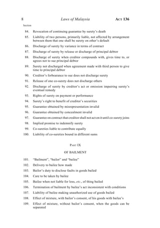8 Laws of Malaysia ACT 136
84. Revocation of continuing guarantee by surety’s death
85. Liability of two persons, primarily liable, not affected by arrangement
between them that one shall be surety on other’s default
86. Discharge of surety by variance in terms of contract
87. Discharge of surety by release or discharge of principal debtor
88. Discharge of surety when creditor compounds with, gives time to, or
agrees not to sue principal debtor
89. Surety not discharged when agreement made with third person to give
time to principal debtor
90. Creditor’s forbearance to sue does not discharge surety
91. Release of one co-surety does not discharge others
92. Discharge of surety by creditor’s act or omission impairing surety’s
eventual remedy
93. Rights of surety on payment or performance
94. Surety’s right to benefit of creditor’s securities
95. Guarantee obtained by misrepresentation invalid
96. Guarantee obtained by concealment invalid
97. Guarantee on contract that creditor shall not act on it until co-surety joins
98. Implied promise to indemnify surety
99. Co-sureties liable to contribute equally
100. Liability of co-sureties bound in different sums
PART IX
OF BAILMENT
101. “Bailment”, “bailor” and “bailee”
102. Delivery to bailee how made
103. Bailor’s duty to disclose faults in goods bailed
104. Care to be taken by bailee
105. Bailee when not liable for loss, etc., of thing bailed
106. Termination of bailment by bailee’s act inconsistent with conditions
107. Liability of bailee making unauthorized use of goods bailed
108. Effect of mixture, with bailor’s consent, of his goods with bailee’s
109. Effect of mixture, without bailor’s consent, when the goods can be
separated
Section
 