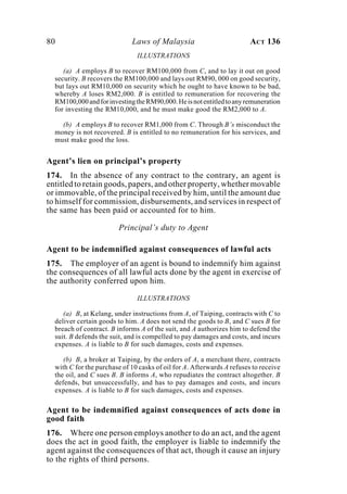 80 Laws of Malaysia ACT 136
ILLUSTRATIONS
(a) A employs B to recover RM100,000 from C, and to lay it out on good
security. B recovers the RM100,000 and lays out RM90, 000 on good security,
but lays out RM10,000 on security which he ought to have known to be bad,
whereby A loses RM2,000. B is entitled to remuneration for recovering the
RM100,000andforinvestingtheRM90,000.Heisnotentitledtoanyremuneration
for investing the RM10,000, and he must make good the RM2,000 to A.
(b) A employs B to recover RM1,000 from C. Through B’s misconduct the
money is not recovered. B is entitled to no remuneration for his services, and
must make good the loss.
Agent’s lien on principal’s property
174. In the absence of any contract to the contrary, an agent is
entitled to retain goods, papers, and other property, whether movable
or immovable, of the principal received by him, until the amount due
to himself for commission, disbursements, and services in respect of
the same has been paid or accounted for to him.
Principal’s duty to Agent
Agent to be indemnified against consequences of lawful acts
175. The employer of an agent is bound to indemnify him against
the consequences of all lawful acts done by the agent in exercise of
the authority conferred upon him.
ILLUSTRATIONS
(a) B, at Kelang, under instructions from A, of Taiping, contracts with C to
deliver certain goods to him. A does not send the goods to B, and C sues B for
breach of contract. B informs A of the suit, and A authorizes him to defend the
suit. B defends the suit, and is compelled to pay damages and costs, and incurs
expenses. A is liable to B for such damages, costs and expenses.
(b) B, a broker at Taiping, by the orders of A, a merchant there, contracts
with C for the purchase of 10 casks of oil for A. Afterwards A refuses to receive
the oil, and C sues B. B informs A, who repudiates the contract altogether. B
defends, but unsuccessfully, and has to pay damages and costs, and incurs
expenses. A is liable to B for such damages, costs and expenses.
Agent to be indemnified against consequences of acts done in
good faith
176. Where one person employs another to do an act, and the agent
does the act in good faith, the employer is liable to indemnify the
agent against the consequences of that act, though it cause an injury
to the rights of third persons.
 