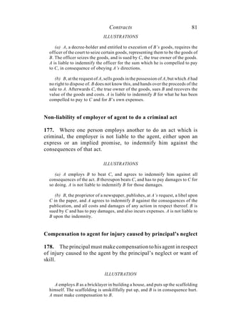 Contracts 81
ILLUSTRATIONS
(a) A, a decree-holder and entitled to execution of B’s goods, requires the
officer of the court to seize certain goods, representing them to be the goods of
B. The officer seizes the goods, and is sued by C, the true owner of the goods.
A is liable to indemnify the officer for the sum which he is compelled to pay
to C, in consequence of obeying A’s directions.
(b) B, at the request of A, sells goods in the possession of A, but which A had
no right to dispose of. B does not know this, and hands over the proceeds of the
sale to A. Afterwards C, the true owner of the goods, sues B and recovers the
value of the goods and costs. A is liable to indemnify B for what he has been
compelled to pay to C and for B’s own expenses.
Non-liability of employer of agent to do a criminal act
177. Where one person employs another to do an act which is
criminal, the employer is not liable to the agent, either upon an
express or an implied promise, to indemnify him against the
consequences of that act.
ILLUSTRATIONS
(a) A employs B to beat C, and agrees to indemnify him against all
consequences of the act. B thereupon beats C, and has to pay damages to C for
so doing. A is not liable to indemnify B for those damages.
(b) B, the proprietor of a newspaper, publishes, at A’s request, a libel upon
C in the paper, and A agrees to indemnify B against the consequences of the
publication, and all costs and damages of any action in respect thereof. B is
sued by C and has to pay damages, and also incurs expenses. A is not liable to
B upon the indemnity.
Compensation to agent for injury caused by principal’s neglect
178. The principal must make compensation to his agent in respect
of injury caused to the agent by the principal’s neglect or want of
skill.
ILLUSTRATION
A employs B as a bricklayer in building a house, and puts up the scaffolding
himself. The scaffolding is unskillfully put up, and B is in consequence hurt.
A must make compensation to B.
 