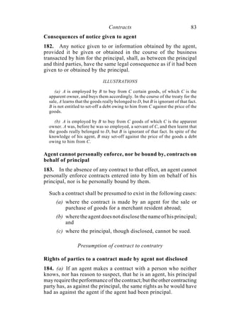 Contracts 83
Consequences of notice given to agent
182. Any notice given to or information obtained by the agent,
provided it be given or obtained in the course of the business
transacted by him for the principal, shall, as between the principal
and third parties, have the same legal consequence as if it had been
given to or obtained by the principal.
ILLUSTRATIONS
(a) A is employed by B to buy from C certain goods, of which C is the
apparent owner, and buys them accordingly. In the course of the treaty for the
sale, A learns that the goods really belonged to D, but B is ignorant of that fact.
B is not entitled to set-off a debt owing to him from C against the price of the
goods.
(b) A is employed by B to buy from C goods of which C is the apparent
owner. A was, before he was so employed, a servant of C, and then learnt that
the goods really belonged to D, but B is ignorant of that fact. In spite of the
knowledge of his agent, B may set-off against the price of the goods a debt
owing to him from C.
Agent cannot personally enforce, nor be bound by, contracts on
behalf of principal
183. In the absence of any contract to that effect, an agent cannot
personally enforce contracts entered into by him on behalf of his
principal, nor is he personally bound by them.
Such a contract shall be presumed to exist in the following cases:
(a) where the contract is made by an agent for the sale or
purchase of goods for a merchant resident abroad;
(b) where the agent does not disclose the name of his principal;
and
(c) where the principal, though disclosed, cannot be sued.
Presumption of contract to contratry
Rights of parties to a contract made by agent not disclosed
184. (a) If an agent makes a contract with a person who neither
knows, nor has reason to suspect, that he is an agent, his principal
may require the performance of the contract; but the other contracting
party has, as against the principal, the same rights as he would have
had as against the agent if the agent had been principal.
 