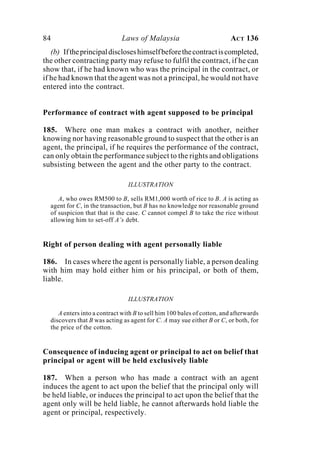 84 Laws of Malaysia ACT 136
(b) Iftheprincipaldiscloseshimselfbeforethecontractiscompleted,
the other contracting party may refuse to fulfil the contract, if he can
show that, if he had known who was the principal in the contract, or
if he had known that the agent was not a principal, he would not have
entered into the contract.
Performance of contract with agent supposed to be principal
185. Where one man makes a contract with another, neither
knowing nor having reasonable ground to suspect that the other is an
agent, the principal, if he requires the performance of the contract,
can only obtain the performance subject to the rights and obligations
subsisting between the agent and the other party to the contract.
ILLUSTRATION
A, who owes RM500 to B, sells RM1,000 worth of rice to B. A is acting as
agent for C, in the transaction, but B has no knowledge nor reasonable ground
of suspicion that that is the case. C cannot compel B to take the rice without
allowing him to set-off A’s debt.
Right of person dealing with agent personally liable
186. In cases where the agent is personally liable, a person dealing
with him may hold either him or his principal, or both of them,
liable.
ILLUSTRATION
A enters into a contract with B to sell him 100 bales of cotton, and afterwards
discovers that B was acting as agent for C. A may sue either B or C, or both, for
the price of the cotton.
Consequence of inducing agent or principal to act on belief that
principal or agent will be held exclusively liable
187. When a person who has made a contract with an agent
induces the agent to act upon the belief that the principal only will
be held liable, or induces the principal to act upon the belief that the
agent only will be held liable, he cannot afterwards hold liable the
agent or principal, respectively.
 