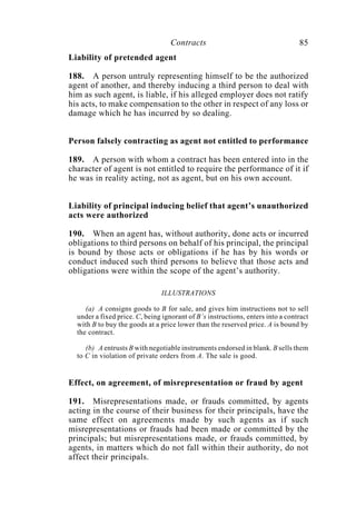 Contracts 85
Liability of pretended agent
188. A person untruly representing himself to be the authorized
agent of another, and thereby inducing a third person to deal with
him as such agent, is liable, if his alleged employer does not ratify
his acts, to make compensation to the other in respect of any loss or
damage which he has incurred by so dealing.
Person falsely contracting as agent not entitled to performance
189. A person with whom a contract has been entered into in the
character of agent is not entitled to require the performance of it if
he was in reality acting, not as agent, but on his own account.
Liability of principal inducing belief that agent’s unauthorized
acts were authorized
190. When an agent has, without authority, done acts or incurred
obligations to third persons on behalf of his principal, the principal
is bound by those acts or obligations if he has by his words or
conduct induced such third persons to believe that those acts and
obligations were within the scope of the agent’s authority.
ILLUSTRATIONS
(a) A consigns goods to B for sale, and gives him instructions not to sell
under a fixed price. C, being ignorant of B’s instructions, enters into a contract
with B to buy the goods at a price lower than the reserved price. A is bound by
the contract.
(b) A entrusts B with negotiable instruments endorsed in blank. B sells them
to C in violation of private orders from A. The sale is good.
Effect, on agreement, of misrepresentation or fraud by agent
191. Misrepresentations made, or frauds committed, by agents
acting in the course of their business for their principals, have the
same effect on agreements made by such agents as if such
misrepresentations or frauds had been made or committed by the
principals; but misrepresentations made, or frauds committed, by
agents, in matters which do not fall within their authority, do not
affect their principals.
 