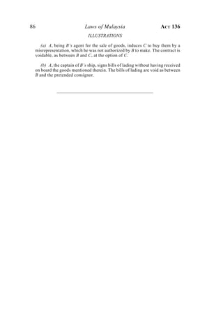 86 Laws of Malaysia ACT 136
ILLUSTRATIONS
(a) A, being B’s agent for the sale of goods, induces C to buy them by a
misrepresentation, which he was not authorized by B to make. The contract is
voidable, as between B and C, at the option of C.
(b) A, the captain of B’s ship, signs bills of lading without having received
on board the goods mentioned therein. The bills of lading are void as between
B and the pretended consignor.
 