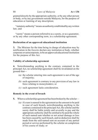 88 Laws of Malaysia ACT 136
granted directly by the appropriate authority, or by any other person
or body, or by any government outside Malaysia, for the purpose of
education or learning of any description;
“statutory authority” means an authority established by any written
law; and
“surety” means a person referred to as a surety, or as a guarantor,
or by any other corresponding term, in a scholarship agreement.
Declaration of an approved educational institution
3. The Minister for the time being in charge of education may by
notification in the Gazette declare any institution or body, whether
corporate or unincorporate, to be an approved educational institution
for the purpose of this Act.
Validity of scholarship agreement
4. Notwithstanding anything to the contrary contained in the
principal Act, no scholarship agreement shall be invalidated on the
ground that—
(a) the scholar entering into such agreement is not of the age
of majority;
(b) such agreement is contrary to any provision of any law in
force relating to moneylenders; or
(c) such agreement lacks consideration.
Remedy in the event of breach
5. Where a scholarship agreement has been broken by the scholar—
(a) if a sum is named in the agreement as the amount to be paid
in case of such breach, notwithstanding anything to the
contrary contained in the principal Act, the scholar and the
surety shall be liable jointly and severally to pay and the
appropriate authority shall be entitled to be paid the whole
of such named sum whether or not actual damage or loss
has been caused by such breach, and no deduction shall be
made from the said named sum on account of any partial
period or service performed by the scholar on completion
of his course of study; or
 