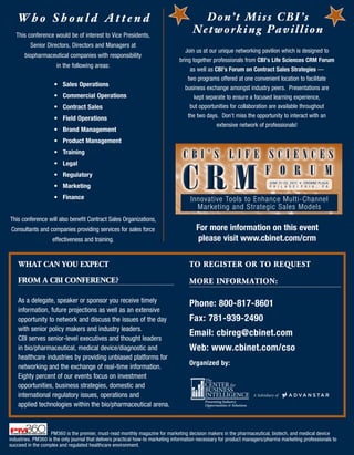 Who Should Attend                                                                    D o n’ t M i s s C B I ’ s
   This conference would be of interest to Vice Presidents,
                                                                                      Networking Pavillion
         Senior Directors, Directors and Managers at
                                                                                   Join us at our unique networking pavilion which is designed to
       biopharmaceutical companies with responsibility
                                                                                bring together professionals from CBI’s	Life	Sciences	CRM	Forum
                      in the following areas:
                                                                                     as well as CBI’s	Forum	on	Contract	Sales	Strategies —
                                                                                    two programs offered at one convenient location to facilitate
                     •	 Sales	Operations
                                                                                   business exchange amongst industry peers. Presentations are
                     •	 Commercial	Operations                                          kept separate to ensure a focused learning experience,
                     •	 Contract	Sales	                                              but opportunities for collaboration are available throughout
                     •	 Field	Operations                                            the two days. Don’t miss the opportunity to interact with an
                                                                                                  extensive network of professionals!
                     •	 Brand	Management
                     •	 Product	Management
                     •	 Training
                                                                                  CBI’s LIfe sCIenCes

                                                                                  CRM
                     •	 Legal
                     •	 Regulatory                                                                                       f o r u m
                                                                                                                           JUNE 21-22, 2011 • CROW NE PL A Z A
                     •	 Marketing                                                                                          P H I L A D E L P H I A , P A


                     •	 Finance                                                      Innovative Tools to Enhance Multi-Channel
                                                                                       Marketing and Strategic Sales Models
This conference will also benefit Contract Sales Organizations,
Consultants and companies providing services for sales force                            For	more	information	on	this	event		
                    effectiveness and training.                                          please	visit	www.cbinet.com/crm	

    WhAT CAn YoU ExPECT                                                              To rEgISTEr or To rEqUEST

    From A CBI ConFErEnCE?                                                           morE InFormATIon:

    As a delegate, speaker or sponsor you receive timely
                                                                                     Phone:	800-817-8601
    information, future projections as well as an extensive
    opportunity to network and discuss the issues of the day                         Fax:	781-939-2490
    with senior policy makers and industry leaders.
                                                                                     Email:	cbireg@cbinet.com
    CBI serves senior-level executives and thought leaders
    in bio/pharmaceutical, medical device/diagnostic and                             Web:	www.cbinet.com/cso
    healthcare industries by providing unbiased platforms for
                                                                                     Organized	by:
    networking and the exchange of real-time information.
    Eighty percent of our events focus on investment
    opportunities, business strategies, domestic and
    international regulatory issues, operations and
    applied technologies within the bio/pharmaceutical arena.



                   PM360 is the premier, must-read monthly magazine for marketing decision makers in the pharmaceutical, biotech, and medical device
industries. PM360 is the only journal that delivers practical how-to marketing information necessary for product managers/pharma marketing professionals to
succeed in the complex and regulated healthcare environment.
 