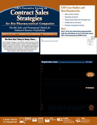 CBI’s Executive For um on                                                                                                  CSo Case Studies and

                       Contract Sales                                                                                                                        Best Practices for:
                                                                                                                                                                •	 New	product	launch


                         Strategies                                                                                                                             •	 Specialty	products
                                                                                                                                                                •	 Outsourced	trade	and	managed	care
                                                                                                                                                                •	 Collaborative	contracts
            for Bio/ Phar maceut ical Companies
                                                                                                                                                                •	 Change	management	policy
                    Flexible Sales and Promotional Models for                                                                                                Plus!
                         Enhanced Business Profitability                                                                                                     Don’t miss the networking opportunities
    J u ne 21-2 2 , 2 011 • C row ne P l a z a Dow n tow n • P h i l a De l P h i a , Pa
                                                                                                                                                             with the attendees of our co-located event,
                                                                                                                                                             CBI’s Pharmaceutical CRM Forum

         The Next Best Thing to Being There…                                                          CBI                                                                                                                      PRSRT STD
                                                                                                      600 Unicorn Park Drive • Woburn, MA 01801                                                                                U.S. Postage
    Order the Online Compendium if you would like to capture what you’ve missed
                                                                                                                                                                                                                                  PAID
    at the conference. It couldn’t be easier. The link to the online compendium is
                                                                                                                                                                                                                                 Gallery
    available for only $198 and includes the conference agenda, presentations and
     speakers’ biographies. Don’t miss out on this valuable information presented
      by industry leaders exclusively at this event. Simply fill out the order form
         and submit via phone, fax or website and you’ll receive the link to the
               Online Compendium within 2 weeks after the conference.


•	 Registration Fee:                   Standard         Advantage Pricing
     2 Day Conference                    $2,095               $1,795

     Advantage	Pricing	—	Register	by	April	15,	2011	and	SAVE	$300.	
     Fee includes continental breakfast, lunch, wine and cheese reception, refreshments
     and Online Compendium. Please make checks (in U.S. funds drawn on a U.S. bank)                   registration card                               DO	NOT	REMOVE	MAILING	LABEL.	PLEASE	RETURN	ENTIRE	FORM.               PC11044
     payable to CBI	Research,	Inc.	(No personal checks accepted) Advantage Pricing may
     not be combined with other discount offers, special category rates or promotions.
     Discounts only apply to standard rates.                                                                	Yes! Please register me for CBI’s Forum on Contract Sales Strategies for Bio/Pharmaceutical Companies.
•	 Team Discount:                                                                                           	I am registering for ADVANTAGE PRICING 	 	We would like to take advantage of the TEAM DISCOUNT (see left for details).
     Your organization may send 1 executive free for every 3 delegates registered.
     All registrations must be made at the same time to qualify.
                                                                                                            	Yes! Please send me the link to the Online Compendium. I am unable to attend the conference.
•	 Accommodations:
     To receive CBI’s special discounted hotel rate on line or by phone, please go to:               Do you have any special needs? ________________________________________________
                                                                                                                                                                                                                                Register 3
     • On-line: 	www.cbinet.com/cso	                                                                                                                                                                                            Get 1 FREE
     • Phone reservations:	888.233.9527	and	mention	CBI’s	Research	Groups.	                          KEY CODE (appears above mailing address): ___________________________________
	    Cut-off	date	is	Monday,	June	6,	2011.		Reservations made after the cut-off date or
     after group room block has been filled (whichever comes first) will be accepted                 1. NAME                                                         POSITION
     on a space and rate availability basis. Rooms are limited so please book early.
     All travel arrangements are subject to availability.                                            2. NAME                                                         POSITION

•	 Venue:                                                                                            3. NAME                                                         POSITION
     Crowne Plaza Downtown
     1800 Market Street                                                                              4. NAME                                                         POSITION
     Philadelphia, PA 19103                                                                                                                                                                                                 Free
     Phone reservations: 888.233.9527                                                                COMPANY                                                         DIVISION
     Hotel direct line: 215.561.7500
                                                                                                     ADDRESS
•	 Substitution & Cancellation:
     Your registration may be transferred to a member of your organization up to 24 hours            CITY                                                            STATE/COUNTRY                  ZIP/POSTAL CODE
     in advance of the conference. Cancellations received in writing on or before 14 days
     prior to the start date of the event will be refunded, less a $195 administrative charge.       TELEPHONE                                                       FAx                            E-MAIL
     No refunds will be made after this date; however, the registration fee less the $195
     administrative charge can be credited to another CBI conference if you register within          AUTHORIZED SIGNATURE
     30 days from the date of this conference to an alternative CBI conference scheduled
     within the next six months. In case of conference cancellation, CBI’s liability is limited to
     refund of the conference registration fee only. CBI reserves the right to alter this program    Payment Options: Payment in full is required to process registration. Please call with any payment questions.
     without prior notice. Please Note: Speakers and agenda are subject to change. In the
     event of a speaker cancellation, every effort to find a suitable replacement will be made              	Enclosed is a check for payment in full (No personal checks accepted)                                                    Please
     without notice. The opinions of the conference faculty do not necessarily reflect those of
     the companies they represent or The Center for Business Intelligence.
                                                                                                            	MC/Visa:                                                                                                               photocopy
                                                                                                                                                                                                                                   this form for
                                                                                                                                                                                                                                    additional
•	 Satisfaction Guaranteed:                                                                                 	Amex:                                                                                                                  delegates.
     CBI stands behind the quality of its conferences. If you are not satisfied with the
     quality of the conference, a credit will be awarded towards a comparable                        NAME (AS APPEARS ON CARD)                                                                                  ExP. DATE
     CBI conference of your choice. Please contact 800-817-8601 for further information.
                                                                                                     CARDHOLDER SIGNATURE
     Advanced preparation for CBI conferences is not required.


                                                           WeBSiTe                           Phone                             faX                                e-Mail                                        Mail
     5 Easy Ways                                           www.cbinet.com/	
                                                           cso
                                                                                             800-817-8601		                    781-939-2490                       cbireg@cbinet.com                             CBI Registration Dept.
                                                                                             339-298-2100                                                         Please include all information                600 Unicorn Park Drive
     to REgistER                                                                             outside the U.S.                                                     requested on registration card.               Woburn, MA 01801
 