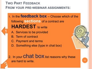 1
TWO PART FEEDBACK
FROM YOUR PRE-WEBINAR ASSIGNMENTS:
1. In the feedback box – Choose which of the
following sections of a contract are
HARDEST to write
 A. Services to be provided
 B. Term of contract
 C. Payment and terms
 D. Something else (type in chat box)
2. In your chat boxlist reasons why these
are hard to write. 11
 