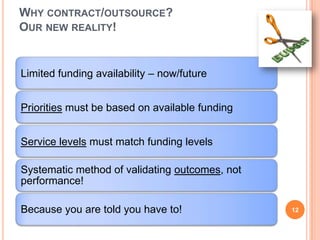WHY CONTRACT/OUTSOURCE?
OUR NEW REALITY!
Limited funding availability – now/future
Priorities must be based on available funding
Service levels must match funding levels
Systematic method of validating outcomes, not
performance!
Because you are told you have to! 12
 