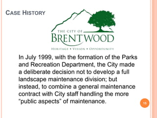 CASE HISTORY
In July 1999, with the formation of the Parks
and Recreation Department, the City made
a deliberate decision not to develop a full
landscape maintenance division; but
instead, to combine a general maintenance
contract with City staff handling the more
“public aspects” of maintenance. 15
 