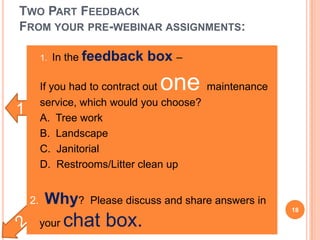 1
TWO PART FEEDBACK
FROM YOUR PRE-WEBINAR ASSIGNMENTS:
• 1. In the feedback box –
• If you had to contract out one maintenance
service, which would you choose?
• A. Tree work
• B. Landscape
• C. Janitorial
• D. Restrooms/Litter clean up
2. Why? Please discuss and share answers in
your chat box.
18
 