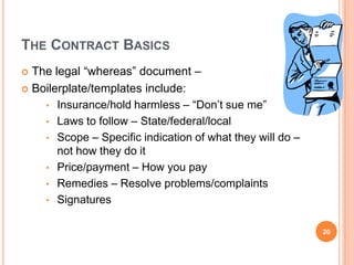 THE CONTRACT BASICS
 The legal “whereas” document –
 Boilerplate/templates include:
• Insurance/hold harmless – “Don’t sue me”
• Laws to follow – State/federal/local
• Scope – Specific indication of what they will do –
not how they do it
• Price/payment – How you pay
• Remedies – Resolve problems/complaints
• Signatures
20
 